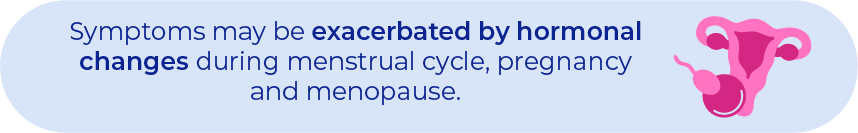 Symptoms may be exacerbated by hormonal changes during menstrual cycle, pregnancy and menopause.