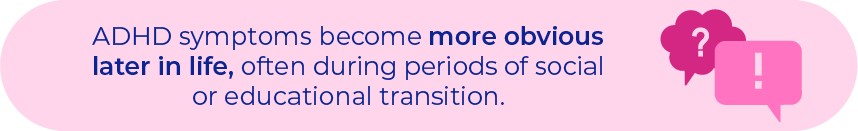 ADHD symptoms become more obvious later in life, often during periods of social or educational transition.