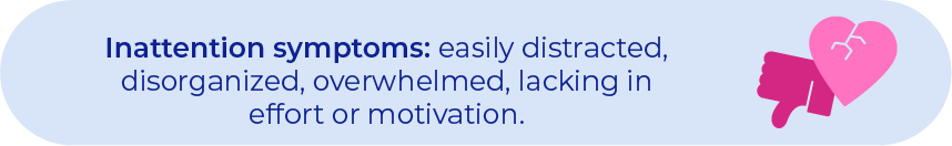 Inattention symptoms: easily distracted, disorganized, overwhelmed, lacking in effort or motivation.